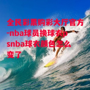 全民彩票购彩大厅官方-nba球员换球衣psnba球衣颜色怎么变了